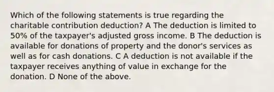 Which of the following statements is true regarding the charitable contribution deduction? A The deduction is limited to 50% of the taxpayer's adjusted gross income. B The deduction is available for donations of property and the donor's services as well as for cash donations. C A deduction is not available if the taxpayer receives anything of value in exchange for the donation. D None of the above.