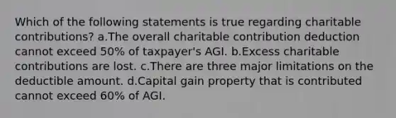 Which of the following statements is true regarding charitable contributions? a.The overall charitable contribution deduction cannot exceed 50% of taxpayer's AGI. b.Excess charitable contributions are lost. c.There are three major limitations on the deductible amount. d.Capital gain property that is contributed cannot exceed 60% of AGI.