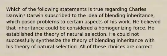 Which of the following statements is true regarding Charles Darwin? Darwin subscribed to the idea of blending inheritance, which posed problems to certain aspects of his work. He believed that inheritance could be considered a homogenizing force. He established the theory of natural selection. He could not successfully synthesize the theory of blending inheritance with his theory of natural selection. All of these choices are correct.