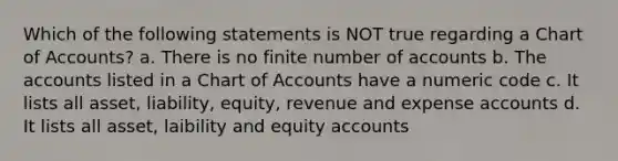 Which of the following statements is NOT true regarding a Chart of Accounts? a. There is no finite number of accounts b. The accounts listed in a Chart of Accounts have a numeric code c. It lists all asset, liability, equity, revenue and expense accounts d. It lists all asset, laibility and equity accounts