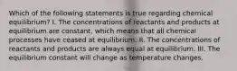 Which of the following statements is true regarding chemical equilibrium? I. The concentrations of reactants and products at equilibrium are constant, which means that all chemical processes have ceased at equilibrium. II. The concentrations of reactants and products are always equal at equilibrium. III. The equilibrium constant will change as temperature changes.