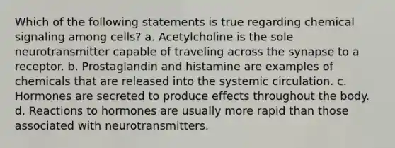 Which of the following statements is true regarding chemical signaling among cells? a. Acetylcholine is the sole neurotransmitter capable of traveling across the synapse to a receptor. b. Prostaglandin and histamine are examples of chemicals that are released into the systemic circulation. c. Hormones are secreted to produce effects throughout the body. d. Reactions to hormones are usually more rapid than those associated with neurotransmitters.