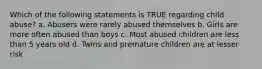 Which of the following statements is TRUE regarding child abuse? a. Abusers were rarely abused themselves b. Girls are more often abused than boys c. Most abused children are less than 5 years old d. Twins and premature children are at lesser risk