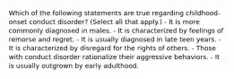 Which of the following statements are true regarding childhood-onset conduct disorder? (Select all that apply.) - It is more commonly diagnosed in males. - It is characterized by feelings of remorse and regret. - It is usually diagnosed in late teen years. - It is characterized by disregard for the rights of others. - Those with conduct disorder rationalize their aggressive behaviors. - It is usually outgrown by early adulthood.