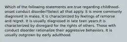 Which of the following statements are true regarding childhood-onset conduct disorder?Select all that apply. It is more commonly diagnosed in males. It is characterized by feelings of remorse and regret. It is usually diagnosed in late teen years.It is characterized by disregard for the rights of others. Those with conduct disorder rationalize their aggressive behaviors. It is usually outgrown by early adulthood.