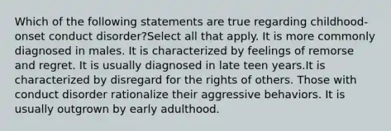 Which of the following statements are true regarding childhood-onset conduct disorder?Select all that apply. It is more commonly diagnosed in males. It is characterized by feelings of remorse and regret. It is usually diagnosed in late teen years.It is characterized by disregard for the rights of others. Those with conduct disorder rationalize their aggressive behaviors. It is usually outgrown by early adulthood.