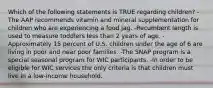 Which of the following statements is TRUE regarding children? -The AAP recommends vitamin and mineral supplementation for children who are experiencing a food jag. -Recumbent length is used to measure toddlers less than 2 years of age. -Approximately 15 percent of U.S. children under the age of 6 are living in poor and near poor families. -The SNAP program is a special seasonal program for WIC participants. -In order to be eligible for WIC services the only criteria is that children must live in a low-income household.