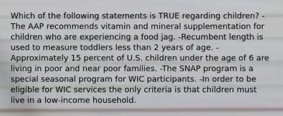 Which of the following statements is TRUE regarding children? -The AAP recommends vitamin and mineral supplementation for children who are experiencing a food jag. -Recumbent length is used to measure toddlers less than 2 years of age. -Approximately 15 percent of U.S. children under the age of 6 are living in poor and near poor families. -The SNAP program is a special seasonal program for WIC participants. -In order to be eligible for WIC services the only criteria is that children must live in a low-income household.