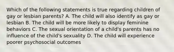 Which of the following statements is true regarding children of gay or lesbian parents? A. The child will also identify as gay or lesbian B. The child will be more likely to display feminine behaviors C. The sexual orientation of a child's parents has no influence of the child's sexuality D. The child will experience poorer psychosocial outcomes