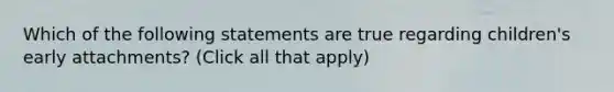 Which of the following statements are true regarding children's early attachments? (Click all that apply)