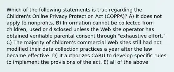 Which of the following statements is true regarding the Children's Online Privacy Protection Act (COPPA)? A) It does not apply to nonprofits. B) Information cannot be collected from children, used or disclosed unless the Web site operator has obtained verifiable parental consent through "exhaustive effort." C) The majority of children's commercial Web sites still had not modified their data collection practices a year after the law became effective. D) It authorizes CARU to develop specific rules to implement the provisions of the act. E) all of the above