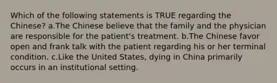 Which of the following statements is TRUE regarding the Chinese? a.The Chinese believe that the family and the physician are responsible for the patient's treatment. b.The Chinese favor open and frank talk with the patient regarding his or her terminal condition. c.Like the United States, dying in China primarily occurs in an institutional setting.