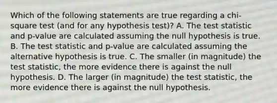 Which of the following statements are true regarding a chi-square test (and for any hypothesis test)? A. <a href='https://www.questionai.com/knowledge/kzeQt8hpQB-the-test-statistic' class='anchor-knowledge'>the test statistic</a> and p-value are calculated assuming the null hypothesis is true. B. The test statistic and p-value are calculated assuming the alternative hypothesis is true. C. The smaller (in magnitude) the test statistic, the more evidence there is against the null hypothesis. D. The larger (in magnitude) the test statistic, the more evidence there is against the null hypothesis.