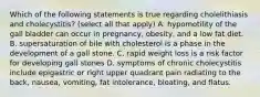 Which of the following statements is true regarding cholelithiasis and cholecystitis? (select all that apply) A. hypomotility of the gall bladder can occur in pregnancy, obesity, and a low fat diet. B. supersaturation of bile with cholesterol is a phase in the development of a gall stone. C. rapid weight loss is a risk factor for developing gall stones D. symptoms of chronic cholecystitis include epigastric or right upper quadrant pain radiating to the back, nausea, vomiting, fat intolerance, bloating, and flatus.