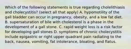 Which of the following statements is true regarding cholelithiasis and cholecystitis? (select all that apply) A. hypomotility of the gall bladder can occur in pregnancy, obesity, and a low fat diet. B. supersaturation of bile with cholesterol is a phase in the development of a gall stone. C. rapid weight loss is a risk factor for developing gall stones D. symptoms of chronic cholecystitis include epigastric or right upper quadrant pain radiating to the back, nausea, vomiting, fat intolerance, bloating, and flatus.