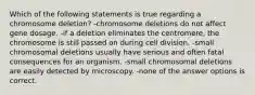 Which of the following statements is true regarding a chromosome deletion? -chromosome deletions do not affect gene dosage. -if a deletion eliminates the centromere, the chromosome is still passed on during cell division. -small chromosomal deletions usually have serious and often fatal consequences for an organism. -small chromosomal deletions are easily detected by microscopy. -none of the answer options is correct.