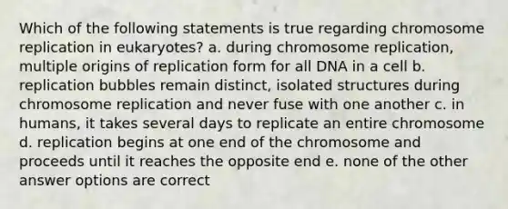 Which of the following statements is true regarding chromosome replication in eukaryotes? a. during chromosome replication, multiple origins of replication form for all DNA in a cell b. replication bubbles remain distinct, isolated structures during chromosome replication and never fuse with one another c. in humans, it takes several days to replicate an entire chromosome d. replication begins at one end of the chromosome and proceeds until it reaches the opposite end e. none of the other answer options are correct