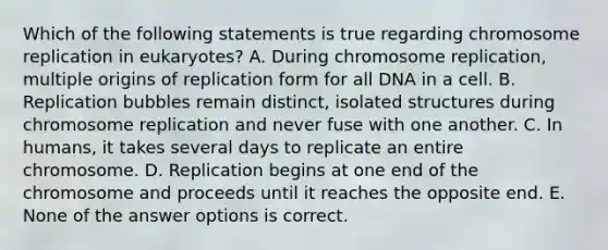 Which of the following statements is true regarding chromosome replication in eukaryotes? A. During chromosome replication, multiple origins of replication form for all DNA in a cell. B. Replication bubbles remain distinct, isolated structures during chromosome replication and never fuse with one another. C. In humans, it takes several days to replicate an entire chromosome. D. Replication begins at one end of the chromosome and proceeds until it reaches the opposite end. E. None of the answer options is correct.