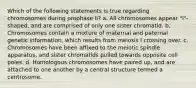 Which of the following statements is true regarding chromosomes during prophase II? a. All chromosomes appear "I"-shaped, and are comprised of only one sister chromatid. b. Chromosomes contain a mixture of maternal and paternal genetic information, which results from meiosis I crossing over. c. Chromosomes have been affixed to the meiotic spindle apparatus, and sister chromatids pulled towards opposite cell poles. d. Homologous chromosomes have paired up, and are attached to one another by a central structure termed a centrosome.