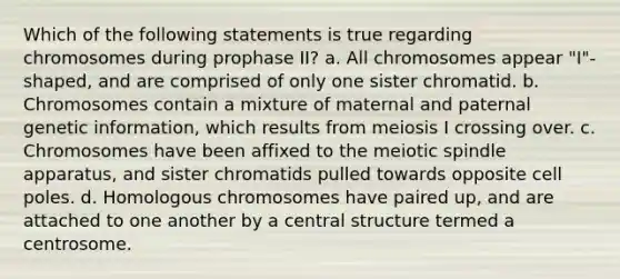 Which of the following statements is true regarding chromosomes during prophase II? a. All chromosomes appear "I"-shaped, and are comprised of only one sister chromatid. b. Chromosomes contain a mixture of maternal and paternal genetic information, which results from meiosis I crossing over. c. Chromosomes have been affixed to the meiotic spindle apparatus, and sister chromatids pulled towards opposite cell poles. d. Homologous chromosomes have paired up, and are attached to one another by a central structure termed a centrosome.