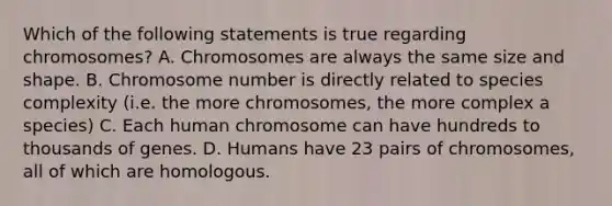 Which of the following statements is true regarding chromosomes? A. Chromosomes are always the same size and shape. B. Chromosome number is directly related to species complexity (i.e. the more chromosomes, the more complex a species) C. Each human chromosome can have hundreds to thousands of genes. D. Humans have 23 pairs of chromosomes, all of which are homologous.