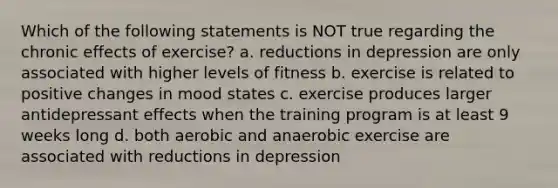 Which of the following statements is NOT true regarding the chronic effects of exercise? a. reductions in depression are only associated with higher levels of fitness b. exercise is related to positive changes in mood states c. exercise produces larger antidepressant effects when the training program is at least 9 weeks long d. both aerobic and anaerobic exercise are associated with reductions in depression