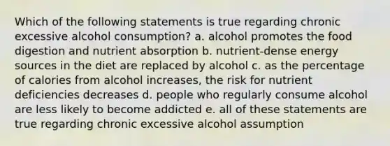 Which of the following statements is true regarding chronic excessive alcohol consumption? a. alcohol promotes the food digestion and nutrient absorption b. nutrient-dense energy sources in the diet are replaced by alcohol c. as the percentage of calories from alcohol increases, the risk for nutrient deficiencies decreases d. people who regularly consume alcohol are less likely to become addicted e. all of these statements are true regarding chronic excessive alcohol assumption