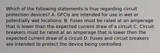 Which of the following statements is true regarding circuit protection devices? A. GFCIs are intended for use in wet or potentially wet locations. B. Fuses must be rated at an amperage that is lower than the expected current draw of a circuit C. Circuit breakers must be rated at an amperage that is lower then the expected current draw of a circuit D. Fuses and circuit breakers are intended to protect the device being controlled.