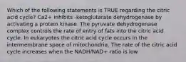 Which of the following statements is TRUE regarding the citric acid cycle? Ca2+ inhibits -ketoglutarate dehydrogenase by activating a protein kinase. The pyruvate dehydrogenase complex controls the rate of entry of fats into the citric acid cycle. In eukaryotes the citric acid cycle occurs in the intermembrane space of mitochondria. The rate of the citric acid cycle increases when the NADH/NAD+ ratio is low