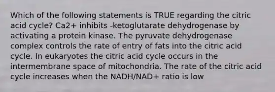 Which of the following statements is TRUE regarding the citric acid cycle? Ca2+ inhibits -ketoglutarate dehydrogenase by activating a protein kinase. The pyruvate dehydrogenase complex controls the rate of entry of fats into the citric acid cycle. In eukaryotes the citric acid cycle occurs in the intermembrane space of mitochondria. The rate of the citric acid cycle increases when the NADH/NAD+ ratio is low