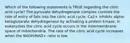 Which of the following statements is TRUE regarding the citric acid cycle? The pyruvate dehydrogenase complex controls the rate of entry of fats into the citric acid cycle. Ca2+ inhibits alpha-ketoglutarate dehydrogenase by activating a protein kinase. In eukaryotes the citric acid cycle occurs in the intermembrane space of mitochondria. The rate of the citric acid cycle increases when the NADH/NAD+ ratio is low.