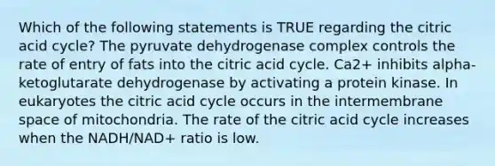 Which of the following statements is TRUE regarding the citric acid cycle? The pyruvate dehydrogenase complex controls the rate of entry of fats into the citric acid cycle. Ca2+ inhibits alpha-ketoglutarate dehydrogenase by activating a protein kinase. In eukaryotes the citric acid cycle occurs in the intermembrane space of mitochondria. The rate of the citric acid cycle increases when the NADH/NAD+ ratio is low.