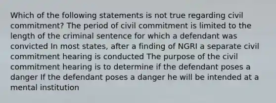 Which of the following statements is not true regarding civil commitment? The period of civil commitment is limited to the length of the criminal sentence for which a defendant was convicted In most states, after a finding of NGRI a separate civil commitment hearing is conducted The purpose of the civil commitment hearing is to determine if the defendant poses a danger If the defendant poses a danger he will be intended at a mental institution