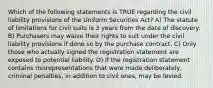 Which of the following statements is TRUE regarding the civil liability provisions of the Uniform Securities Act? A) The statute of limitations for civil suits is 3 years from the date of discovery. B) Purchasers may waive their rights to suit under the civil liability provisions if done so by the purchase contract. C) Only those who actually signed the registration statement are exposed to potential liability. D) If the registration statement contains misrepresentations that were made deliberately, criminal penalties, in addition to civil ones, may be levied.