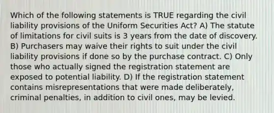 Which of the following statements is TRUE regarding the civil liability provisions of the Uniform Securities Act? A) The statute of limitations for civil suits is 3 years from the date of discovery. B) Purchasers may waive their rights to suit under the civil liability provisions if done so by the purchase contract. C) Only those who actually signed the registration statement are exposed to potential liability. D) If the registration statement contains misrepresentations that were made deliberately, criminal penalties, in addition to civil ones, may be levied.