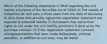 Which of the following statements is TRUE regarding the civil liability provisions of the Securities Act of 1933? A) The statute of limitations for civil suits is three years from the date of discovery. B) Only those who actually signed the registration statement are exposed to potential liability. C) Purchasers may waive their rights to suit under the civil liability provisions if done so by the purchase contract. D) If the registration statement contains misrepresentations that were made deliberately, criminal penalties, in addition to civil ones, may be levied.