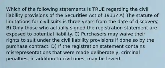 Which of the following statements is TRUE regarding the civil liability provisions of the Securities Act of 1933? A) The statute of limitations for civil suits is three years from the date of discovery. B) Only those who actually signed the registration statement are exposed to potential liability. C) Purchasers may waive their rights to suit under the civil liability provisions if done so by the purchase contract. D) If the registration statement contains misrepresentations that were made deliberately, criminal penalties, in addition to civil ones, may be levied.