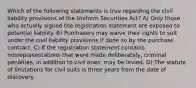 Which of the following statements is true regarding the civil liability provisions of the Uniform Securities Act? A) Only those who actually signed the registration statement are exposed to potential liability. B) Purchasers may waive their rights to suit under the civil liability provisions if done so by the purchase contract. C) If the registration statement contains misrepresentations that were made deliberately, criminal penalties, in addition to civil ones, may be levied. D) The statute of limitations for civil suits is three years from the date of discovery.