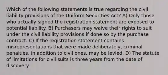 Which of the following statements is true regarding the civil liability provisions of the Uniform Securities Act? A) Only those who actually signed the registration statement are exposed to potential liability. B) Purchasers may waive their rights to suit under the civil liability provisions if done so by the purchase contract. C) If the registration statement contains misrepresentations that were made deliberately, criminal penalties, in addition to civil ones, may be levied. D) The statute of limitations for civil suits is three years from the date of discovery.