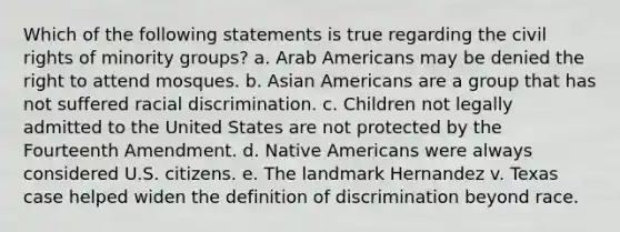 Which of the following statements is true regarding the civil rights of minority groups? a. Arab Americans may be denied the right to attend mosques. b. Asian Americans are a group that has not suffered racial discrimination. c. Children not legally admitted to the United States are not protected by the Fourteenth Amendment. d. Native Americans were always considered U.S. citizens. e. The landmark Hernandez v. Texas case helped widen the definition of discrimination beyond race.