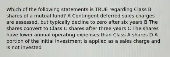 Which of the following statements is TRUE regarding Class B shares of a mutual fund? A Contingent deferred sales charges are assessed, but typically decline to zero after six years B The shares convert to Class C shares after three years C The shares have lower annual operating expenses than Class A shares D A portion of the initial investment is applied as a sales charge and is not invested