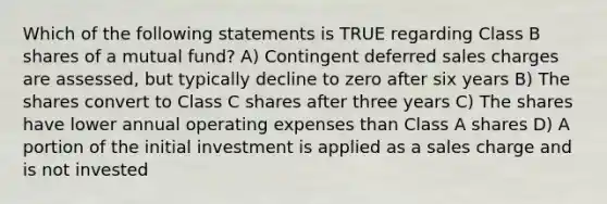 Which of the following statements is TRUE regarding Class B shares of a mutual fund? A) Contingent deferred sales charges are assessed, but typically decline to zero after six years B) The shares convert to Class C shares after three years C) The shares have lower annual operating expenses than Class A shares D) A portion of the initial investment is applied as a sales charge and is not invested