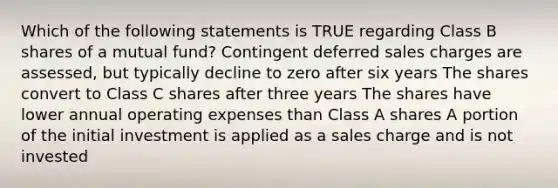 Which of the following statements is TRUE regarding Class B shares of a mutual fund? Contingent deferred sales charges are assessed, but typically decline to zero after six years The shares convert to Class C shares after three years The shares have lower annual operating expenses than Class A shares A portion of the initial investment is applied as a sales charge and is not invested