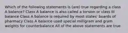 Which of the following statements is (are) true regarding a class A balance? Class A balance is also called a torsion or class III balance Class A balance is required by most states' boards of pharmacy Class A balance used special milligram and gram weights for counterbalance All of the above statements are true