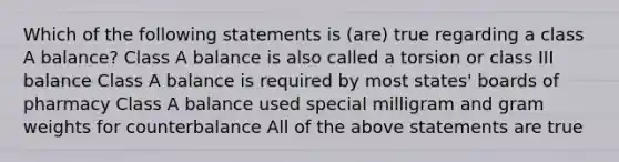 Which of the following statements is (are) true regarding a class A balance? Class A balance is also called a torsion or class III balance Class A balance is required by most states' boards of pharmacy Class A balance used special milligram and gram weights for counterbalance All of the above statements are true