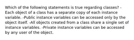 Which of the following statements is true regarding classes? -Each object of a class has a separate copy of each instance variable. -Public instance variables can be accessed only by the object itself. -All objects created from a class share a single set of instance variables. -Private instance variables can be accessed by any user of the object.