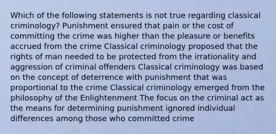 Which of the following statements is not true regarding classical criminology? Punishment ensured that pain or the cost of committing the crime was higher than the pleasure or benefits accrued from the crime Classical criminology proposed that the rights of man needed to be protected from the irrationality and aggression of criminal offenders Classical criminology was based on the concept of deterrence with punishment that was proportional to the crime Classical criminology emerged from the philosophy of the Enlightenment The focus on the criminal act as the means for determining punishment ignored individual differences among those who committed crime