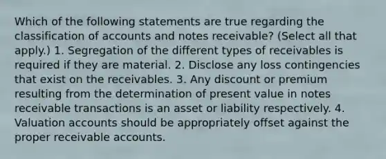 Which of the following statements are true regarding the classification of accounts and notes receivable? (Select all that apply.) 1. Segregation of the different types of receivables is required if they are material. 2. Disclose any loss contingencies that exist on the receivables. 3. Any discount or premium resulting from the determination of present value in notes receivable transactions is an asset or liability respectively. 4. Valuation accounts should be appropriately offset against the proper receivable accounts.