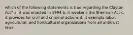 which of the following statements is true regarding the Clayton Act? a. it was enacted in 1994 b. it weakens the Sherman Act c. it provides for civil and criminal actions d. it exempts labor, agricultural, and horticultural organizations from all antitrust laws