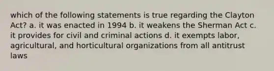 which of the following statements is true regarding the Clayton Act? a. it was enacted in 1994 b. it weakens the Sherman Act c. it provides for civil and criminal actions d. it exempts labor, agricultural, and horticultural organizations from all antitrust laws